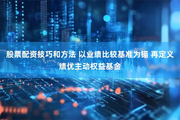 股票配资技巧和方法 以业绩比较基准为锚 再定义绩优主动权益基金