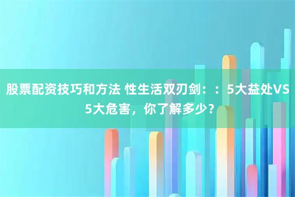 股票配资技巧和方法 性生活双刃剑：：5大益处VS 5大危害，你了解多少？