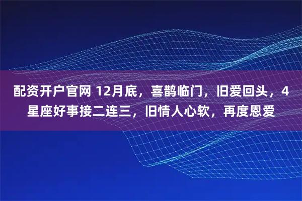 配资开户官网 12月底，喜鹊临门，旧爱回头，4星座好事接二连三，旧情人心软，再度恩爱
