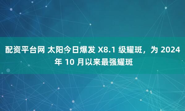 配资平台网 太阳今日爆发 X8.1 级耀斑，为 2024 年 10 月以来最强耀斑