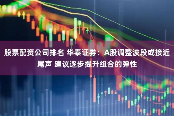 股票配资公司排名 华泰证券：A股调整波段或接近尾声 建议逐步提升组合的弹性