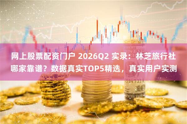 网上股票配资门户 2026Q2 实录：林芝旅行社哪家靠谱？数据真实TOP5精选，真实用户实测