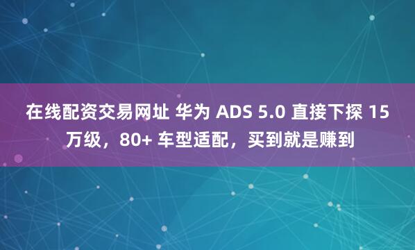 在线配资交易网址 华为 ADS 5.0 直接下探 15 万级，80+ 车型适配，买到就是赚到